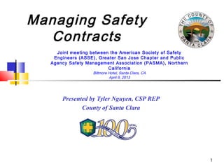 Managing Safety
  Contracts
     Joint meeting between the American Society of Safety
    Engineers (ASSE), Greater San Jose Chapter and Public
   Agency Safety Management Association (PASMA), Northern
                          California
                   Biltmore Hotel, Santa Clara, CA
                            April 9, 2013




       Presented by Tyler Nguyen, CSP REP
              County of Santa Clara




                                                            1
 