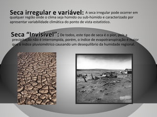 Seca irregular e variável: A seca irregular pode ocorrer em
qualquer região onde o clima seja húmido ou sub-húmido e caracterizado por
apresentar variabilidade climática do ponto de vista estatístico.

Seca “Invisível”: De todos, este tipo de seca é o pior, pois a

precipitação não é interrompida, porém, o índice de evapotranspiração é maior
que o índice pluviométrico causando um desequilíbrio da humidade regional.

 