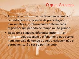 O que são secas
• A seca ou a estiagem e um fenómeno climático
causado pela insuficiência de precipitação
pluviométrica, ou chuva numa determinada
região por um período de tempo muito grande.
• Existe uma pequena diferença entre seca e
estiagem pois estiagem e o fenómeno que ocorre
num intervalo de tempo ou seja a estiagem não e
permanente, já a seca e permanente.
 