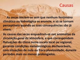 Causas
As secas iniciam-se sem que nenhum fenómeno
climático ou hidrológico as anuncie, e só se tornam
perceptíveis quando as suas consequências são já
viveis.
As causas das secas enquadram-se nas anomalias da
circulação geral da atmosfera, a que correspondem
flutuações do clima numa escala local ou regional,
gerando condições meteorológicas desfavoráveis,
com situações de nula ou fraca pluviosidade, durante
períodos mais ou menos prolongados.
 
