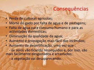 Consequências
• Perda de culturas agrícolas;
• Morte do gado por falta de agua e de pastagens;
• Falta de agua para consumo humano e para as
actividades domesticas;
• Diminuição da qualidade da agua;
• Aumento e propagação mais fácil dos incêndios;
• Aumento da desertificação, uma vez que :
- os solos vão ficando ressequidos e, por isso, são
mais facilmente desgastados e arrastados;
- a vegetação vai desaparecendo.
 