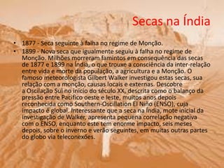Secas na Índia
• 1877 - Seca seguinte à falha no regime de Monção.
• 1899 - Nova seca que igualmente seguiu à falha no regime de
Monção. Milhões morreram famintos em consequência das secas
de 1877 e 1899 na Índia, o que trouxe a consciência da inter-relação
entre vida e morte da população, a agricultura e a Monção. O
famoso meteorologista Gilbert Walker investigou estas secas, sua
relação com a monção, causas locais e externas. Descobre
a Oscilação Sul no início do século XX, descrita como o balanço da
pressão entre Pacifico oeste e leste, muitos anos depois
reconhecida como Southern-Oscillation El Niño (ENSO), cuja
impacto é global. Interessante que a seca na Índia, mote inicial da
investigação de Walker, apresenta pequena correlação negativa
com o ENSO, enquanto este tem enorme impacto, seis meses
depois, sobre o inverno e verão seguintes, em muitas outras partes
do globo via teleconexőes.
 
