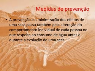 Medidas de prevenção
• A prevenção e a minimização dos efeitos de
uma seca passa também pela alteração do
comportamento individual de cada pessoa no
que respeita ao consumo de água antes e
durante a evolução de uma seca.
 