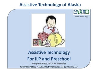 Assistive Technology of Alaska www.atlaak.org Assistive Technology  For ILP and Preschool Margaret Cisco, ATLA AT Specialist Kathy Privratsky, ATLA Executive Director, AT Specialist, SLP 