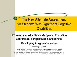The New Alternate Assessment
for Students With Significant Cognitive
Disabilities
15th
Annual Alaska Statewide Special Education
Conference: Perspectives & Snapshots
Developing images of success
February 21, 2006
Aran Felix, Alternate Assessment Program Manager, EED
Fran Maiuri, Special Education Professional Development, ASD
 