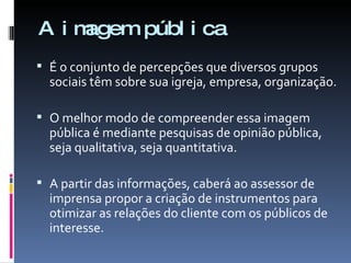 A imagem pública É o conjunto de percepções que diversos grupos sociais têm sobre sua igreja, empresa, organização. O melhor modo de compreender essa imagem pública é mediante pesquisas de opinião pública, seja qualitativa, seja quantitativa. A partir das informações, caberá ao assessor de imprensa propor a criação de instrumentos para otimizar as relações do cliente com os públicos de interesse.  