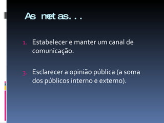 As metas... Estabelecer e manter um canal de comunicação. Esclarecer a opinião pública (a soma dos públicos interno e externo). 