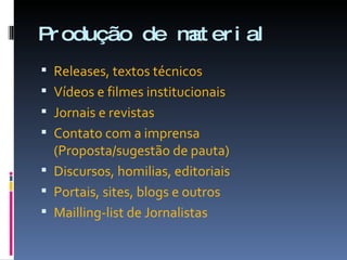 Produção de material Releases, textos técnicos Vídeos e filmes institucionais Jornais e revistas Contato com a imprensa (Proposta/sugestão de pauta) Discursos, homilias, editoriais Portais, sites, blogs e outros Mailling-list de Jornalistas 