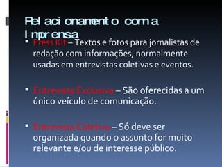 Relacionamento com a Imprensa Press Kit  – Textos e fotos para jornalistas de redação com informações, normalmente usadas em entrevistas coletivas e eventos. Entrevista Exclusiva  – São oferecidas a um único veículo de comunicação.  Entrevista Coletiva  – Só deve ser organizada quando o assunto for muito relevante e/ou de interesse público. 