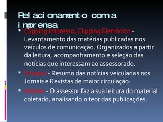 Relacionamento com a imprensa Clipping Impresso, Clipping Eletrônico  - Levantamento das matérias publicadas nos veículos de comunicação. Organizados a partir da leitura, acompanhamento e seleção das notícias que interessam ao assessorado. Sinopse  - Resumo das notícias veiculadas nos Jornais e Revistas de maior circulação.  Análise  - O assessor faz a sua leitura do material coletado, analisando o teor das publicações. 