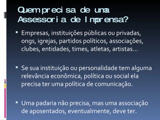 Quem precisa de uma  Assessoria de Imprensa? Empresas, instituições públicas ou privadas, ongs, igrejas, partidos políticos, associações, clubes, entidades, times, atletas, artistas...  Se sua instituição ou personalidade tem alguma relevância econômica, política ou social ela precisa ter uma política de comunicação. Uma padaria não precisa, mas uma associação de aposentados, eventualmente, deve ter. 