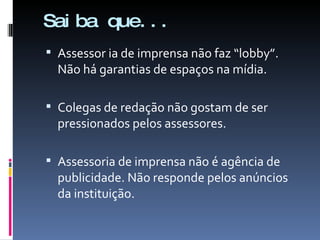 Saiba que... Assessor ia de imprensa não faz “lobby”. Não há garantias de espaços na mídia.  Colegas de redação não gostam de ser pressionados pelos assessores.  Assessoria de imprensa não é agência de publicidade. Não responde pelos anúncios da instituição. 