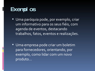 Exemplos Uma paróquia pode, por exemplo, criar um informativo para os seus fiéis, com agenda de eventos, destacando trabalhos, fatos, eventos e realizações. Uma empresa pode criar um boletim para fornecedores, orientando, por exemplo, como lidar com um novo produto... 