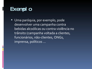 Exemplo Uma paróquia, por exemplo, pode desenvolver uma campanha contra bebidas alcoólicas ou contra violência no trânsito (campanha voltada a clientes, funcionários, não-clientes, ONGs, imprensa, políticos ... 