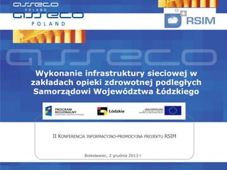 Wykonanie infrastruktury sieciowej w
zakładach opieki zdrowotnej podległych
Samorządowi Województwa Łódzkiego

II KONFERENCJA INFORMACYJNO-PROMOCYJNA PROJEKTU RSIM

Bolesławiec, 2 grudnia 2013 r.

 