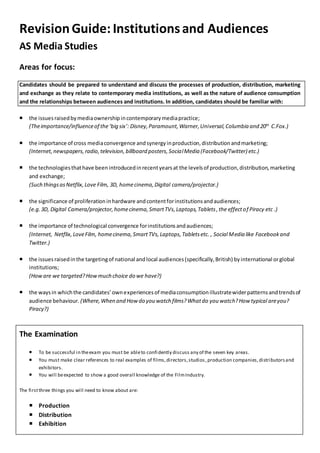 RevisionGuide: Institutionsand Audiences
AS Media Studies
Areas for focus:
Candidates should be prepared to understand and discuss the processes of production, distribution, marketing
and exchange as they relate to contemporary media institutions, as well as the nature of audience consumption
and the relationships between audiences and institutions. In addition, candidates should be familiar with:
 the issuesraisedbymediaownershipincontemporarymediapractice;
(Theimportance/influenceof the‘big six’: Disney,Paramount,Warner,Universal,Columbia and 20th
C.Fox.)
 the importance of cross mediaconvergence andsynergyinproduction,distributionandmarketing;
(Internet,newspapers,radio,television,billboard posters,SocialMedia (Facebook/Twitter) etc.)
 the technologiesthathave beenintroducedinrecentyearsat the levelsof production,distribution,marketing
and exchange;
(Such thingsasNetflix,Love Film, 3D, homecinema,Digital camera/projector.)
 the significance of proliferationinhardware andcontentforinstitutionsandaudiences;
(e.g.3D, Digital Camera/projector,homecinema,SmartTVs,Laptops,Tablets,the effectof Piracy etc .)
 the importance of technological convergence forinstitutionsandaudiences;
(Internet, Netflix,LoveFilm, homecinema,SmartTVs,Laptops,Tabletsetc. , Social Media like Facebookand
Twitter.)
 the issuesraisedinthe targetingof national andlocal audiences(specifically,British) byinternational orglobal
institutions;
(Howare we targeted?Howmuch choice do we have?)
 the waysin whichthe candidates’ownexperiencesof mediaconsumptionillustratewiderpatternsandtrendsof
audience behaviour. (Where,When and How do you watch films?Whatdo you watch?How typical areyou?
Piracy?)
The Examination
 To be successful in theexam you must be ableto confidently discuss any of the seven key areas.
 You must make clear references to real examples of films,directors,studios,production companies,distributorsand
exhibitors.
 You will beexpected to show a good overall knowledge of the FilmIndustry.
The firstthree things you will need to know about are:
 Production
 Distribution
 Exhibition
 