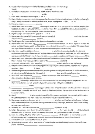 20. Give 2 differentexamplesfromThor2 and Skyfall of below the linemarketing:
Thor 2: ________________________________ & Skyfall:_______________________________.
21. Name typesof above the line marketingdidMyBrotherthe Devil have?
1) _______________________________ and 2) ________________________________.
22. Crossmediaconvergesare synergies. T or F ?
23. Diversificationmeanswheninstitutionsexpandandbroadentheirservicestoa range of platforms.Example
Sony – manysubsidiariesinmanyplatforms: film, music,video games,TV’setc. T or F?
24. D cinemameans______________ cinema.
25. Mainstreamfilmsoftenhave ________ screeningsinorderfora focusgroup (bunchof randompeople) give
feedbackaboutthe roughcut of a film,soaudiencesknow if it’sgood/bad.Often times,thiscausesfilmsto
change thingslike the name,opening,characters,endingsetc.
26. Skyfall’stargetaudience ismalesaged11-65. T or F ?
27. Mainstreamcinemaswhichhave multiple screensare called______________________ and indie cinemas
are alsoknown________________ cinemas.
28. Thor 2 isaimedat a mass audience butit’ssecondaryaudience includes:____________ and ____________.
29. Mainstreamfilmsoftenhave big_____________ inwhichlotsof audiencescanattendinpersontomeetthe
actors, andalso,theycan watch on TV andnow eveninternet(streamedliveonyoutube). Thiscreatesbuzz
and hype of the filmandcouldbe bothabove the line andbelow the line marketing.
30. Indie filmsusuallyexhibittheirfilmsin______________ inwhichthis isopportunitiesfordirectorsand
distributioncompaniestosee filmstheymightwanttopotentiallyinvestin. However,thisisnotalwaysthe
case as some indie filmsare notdesignedtoreach_______ audiences because theyare very________ films.
31. Mainstreamfilmsare aimto make the most amountof moneyuponinitial release andare oftenreleasedat
the weekends. Thisrelease/exhibitioniscalledthe _____________ weekend.
32. Itemssuchas collectables,toys,are called_________________ and are alsoformsare marketing.
33. Oftenmainstreamfilmswillstartmarketingof filmsveryearlyonwithtrailersthatare short andenigmatic
whichare called____________ trailers.
34. Whenfilmsgoon showslike GrahamNorton,have magazine articles,presentawardsat award ceremonies,
do interviewsonTV/radio/online thisiscalled______________ tour whichispart of marketing.
35. Most indie films onlyhave a___________ release of filmswhichare oftenaimedat_________ audiences,
oftentimestheydon’tevengotocinema.
36. __________ marketingiswheninstitutionsrelyonbelowthe line marketinginwhichtheyknow itwill be
sharedby audiencesandwill spreadreallyquickly,anexample inSkyfall wouldbe the
____________________ advert.
37. ____________ _____________ technologyiswiththe littledotsonthe actors whichislaterCGI’d – thiswas
usedAvengersAssemble andalittle bitinThor2 so theycouldanimate the costumesinline withthe actor’s
bodymovements.
38. Digial ________________ iswhenmarketingandfilm filesare sent,uploaded,electronically,whichmakes
thingsfaster,cheaperandmore accessible andinstantforaudiencesandinstitutions.
39. Mainstreamconglomerateshave lotsof ________________ whichmeanstheyhave a lotof moneyto have
more control and investinexpensiveandhighprofilemarketingcampaigns,expensive productionssothey
can real mass audiences.
40. Blue Ray DVD’sandelectronicfilesare _________________ to preventpiracy.
41. Before D cinema,we have 35mm filmwhichare called_________. Theywere about£_____.00 to make and
veryexpensive totransport,store,hadpoorwearand tear andcouldn’thave blanketreleases.
42. Filmslike SinCity,300,Thor 2 have a lotof _________ _________ whichisa type of CGI inwhichspecial
effectscompanywill change the backgrounds. Often,the filmingof these filmsisfilmedonsets.
43. Final CutPro isan example of hardware. T or F?
44. Wheninstitutionshave lotsof “side products”thatwill make additional moneyfromthe filmitself,these
profitsare called________________ _________________.
 