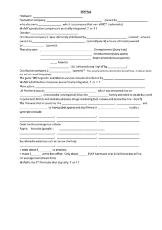 SKYFALL
Producer: __________________________________
Productioncompany:______________________________________ (ownedby_____________________
whoalsoowns________________ whichisa companythat ownall 007 trademarks)
Skyfall’sproductioncompanyare verticallyintegrated,T or F ?
Director:________________________________
Distributioncompany1:Was ultimatelydistributedby____________________________ (subsid.) whoare
ownedby____________________________________ (subsid/parent) whoare ultimatelyowned
by_______________ (parent).
Theyalsoown: ____________________________________ Entertainment(SonyVaio)
___________________________________ Entertainment(Sonyxperia)
___________________________________ Entertainment(musicparent)
__ __ Records
______________ Ltd.(releasedsong‘skyfall’ by_____________)
Distributioncompany2:_______________ (parent) * They actually wentintoadministrationduring filming –hadto getbailed
out and this caused filming delays)
The game ‘007 Legends’available onvariousconsolesdistributedby_______ _____________________.
Skyfall’sdistributioncompaniesare verticallyintegrated,T or F ?
Main actors: __________________________________________________________________________
UK Premiere wasat:___________________________________ whichwas streamedlive on
_______________, (crossmediaconvergence) Also,the ______________ familyattendedtocreate buzzand
hype to bothBritishandGlobal audiences. (huge marketingtool =above and below the line –how?)
The filmwasshot incountrieslike _________________, __________________, _________________ and
___________________ to have global appeal andalsofilmedin_____________________ studios.
Synergiesinclude:
________________________, ___________________________, ____________________________
________________________, ___________________________, ____________________________
Crossmediaconvergence include:
Apple, Youtube (google) , _______________________________
________________________, ___________________________, ____________________________
________________________, ___________________________, ____________________________
Social mediawebsitessuchas(belowthe line):
________________________, ___________________________, ____________________________
It costs about£_________ to produce.
It made £_______ at the box office. Onlyabout______ EVER hadmade over£1 billionatbox office.
On average mainstreamfilms
Skyfall isthe 2nd
filmtobe shot digitally: T or F ?
 