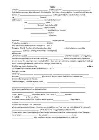 THOR 2
Director:________________________________ (hisbackground=_______________________________)
Distributioncompany:Wasultimatelydistributedby WaltDisneyStudiosMotionPictures (subsid.) whoare
ownedby____________________________________ (subsid/parent) whoare ultimatelyowned
by____________________________ (parent).
So they own: ______________________ Home Entertainment
The ___________________ Store
______________ Network (agentof shield)
_____________________ Entertainment
___________________ Worldwide Inc (comics)
___________________ Studios
___________________ Television
Producer: __________________________________ (hisbackground:____________________________)
Productioncompany:_____________________Studios
Thor 2’s ownersare horizontallyintegrated,T or F ?
The game ‘Thor2: The Dark World was producedby_______________, distributedandownedby
___________. (sothisissynergy/crossmedia convergence)
Main actors: __________________________________________________________________________
UK Premiere wasat:_________________________________________ and there wasalsoa synergy/cross
mediaconvergence withthe mainstreamshow __________________ as the contestantsgotto go to the
premiere andthiswouldgetmore fanstothe film –theywere getadditional presscoverage andcreate hype
aboutfilmthroughthe show – whichison sat nightprime time TV)
The filmwasshot in locations like _________________, __________________, _________________ and was
the firstMarvel filmto be shotoutside America: T or F?
Synergiesinclude:
San Diego_______________ ____________________, ___________________, ____________________
Andwith_________________________ (Treasure of AsgardTheme ParkExhibit (agreement with ______________
Crossmediaconvergence include:
Gameloft/Apple, Graham NortonShow , _______________________________
________________________, ___________________________, ____________________________
________________________, ___________________________, ____________________________
Social mediawebsitessuchas(belowthe line):
________________________, ___________________________, ____________________________
It costs about£_________ to produce whilstThor1 costs £__________ to make.
It made £_______ at the box office.
Thisindie cinemashowedthe firstThorwhichiscalled__________________. Theydid this
because………………………………………………………………………………………………………………………………………….
But theydidnot showThor 2, because…………………………………………………………………………………………..
What prestigiousactorthoughtfilmslikeLordof the Ringsand Thor have too muchCGI and ‘it’stoomuch”
______________________________ whichshowsnoteveryone likesthatkindafilm.
Disneywouldinvestinawide range of ancillaries(suchasmerchandise,toysandcompetitions) because
these target__________________ (so youcan ___________________________) and
________________________ (die hardfans) whoare kindanerdyand will buythatcrap!
 
