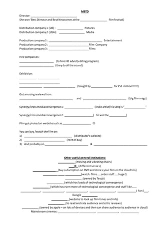 MBTD
Director:________________________________
She won‘BestDirectorand BestNewcomeratthe ___________________ filmfestival)
Distributioncompany1 (UK) : __________________ Pictures
Distributioncompany2 (USA) : __________________ Media
Productioncompany1 : _____________________________________ Entertainment
Productioncompany2 : ____________________________Film Company
Productioncompany3 : ____________________________Films
Hire companies:
________________________ (tohire HD advid(editingprogram)
________________________ (theydoall the sound)
Exhibition:
____________ _______________
____________________________
________________ ______________________ (boughtby_______________ for£53 million!!!!!!)
Got amazingreviewsfrom:
_____________________________________ and ______________________________ (bigfilmmags)
Synergy/crossmediaconvergence1: ____________________ (indie artist) hissongis“_______________”
Synergy/crossmediaconvergence2: ____________________( to winthe ____________)
Filmgotpiratedon website suchas____________________ 
You can buy /watchthe filmon:
1) _________________________________ (distributor’swebsite)
2) ____________________________ (rent or buy)
3) Andprobablyon______________________________ & _____________________________________
Other useful general institutions:
___________ (moving and vibrating chairs)
____D (different senses)
________________ (buy subscription on DVD and stores your film on the cloud too)
__________ ____ ___________(watch films……order stuff……huge!)
___________ (owned by Tesco)
___________ (which has loads of technological convergence)
___________ (which has even more of technological convergence and stuff like…….
______________, _______________, _______________, __________________, _____________) for £___.
Google ___________
___________ (website to look up film times and info)
___________ (to read and rate audience and critic reviews)
___________ (owned by apple = on lots of devices and then can share audience to audience in cloud)
Mainstream cinemas: ______________, ___________, _______________, _____________
 