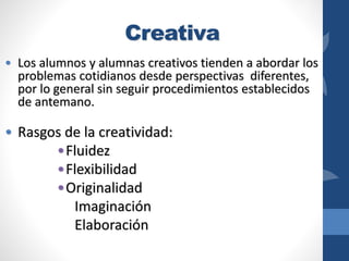 Creativa
• Los alumnos y alumnas creativos tienden a abordar los
problemas cotidianos desde perspectivas diferentes,
por lo general sin seguir procedimientos establecidos
de antemano.
• Rasgos de la creatividad:
•Fluidez
•Flexibilidad
•Originalidad
Imaginación
Elaboración
 