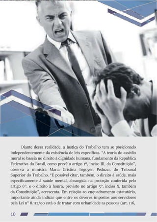 Diante dessa realidade, a Justiça do Trabalho tem se posicionado
independentemente da existência de leis específicas. “A teoria do assédio
moral se baseia no direito à dignidade humana, fundamento da República
Federativa do Brasil, como prevê o artigo 1º, inciso III, da Constituição”,
observa a ministra Maria Cristina Irigoyen Peduzzi, do Tribunal
Superior do Trabalho. “É possível citar, também, o direito à saúde, mais
especificamente à saúde mental, abrangida na proteção conferida pelo
artigo 6º, e o direito à honra, previsto no artigo 5º, inciso X, também
da Constituição”, acrescenta. Em relação ao enquadramento estatutário,
importante ainda indicar que entre os deveres impostos aos servidores
pela Lei n° 8.112/90 está o de tratar com urbanidade as pessoas (art. 116,
10
 