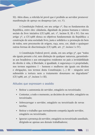 XI). Além disso, a referida lei prevê que é proibido ao servidor promover
manifestação de apreço ou desapreço (art. 117, V).
A Constituição Federal, em seu artigo 1º, fixa os fundamentos da
República, entre eles: cidadania, dignidade da pessoa humana e valores
sociais da livre iniciativa (CF/1988, art. 1º, incisos II, III e IV). Em seu
artigo 3º, a CF/1988 elenca os objetivos fundamentais da República: a
construção de uma sociedade livre, justa e solidária e a promoção do bem
de todos, sem preconceito de origem, raça, sexo, cor, idade e quaisquer
outras formas de discriminação (CF/1988, art. 3º, incisos I e IV).
A Constituição Federal prevê, ainda, em seu artigo 5º, que “todos
são iguais perante a lei, sem distinção de qualquer natureza, garantindo-
se aos brasileiros e aos estrangeiros residentes no país a inviolabilidade
do direito à vida, à liberdade, à igualdade, à segurança e à propriedade,
nos termos seguintes: I – homens e mulheres são iguais em direitos
e obrigações, nos termos desta Constituição; (...) III – ninguém será
submetido a tortura nem a tratamento desumano ou degradante”
(CF/1988, art. 5º, incisos I e III).
Atitudes que expressam o assédio
• Retirar a autonomia do servidor, estagiário ou terceirizado;
• Contestar, a todo o momento, as decisões do servidor, estagiário ou
terceirizado;
• Sobrecarregar o servidor, estagiário ou terceirizado de novas
tarefas;
• Retirar o trabalho que normalmente competia àquele servidor,
estagiário ou terceirizado;
• Ignorar a presença do servidor, estagiário ou terceirizado assediado,
dirigindo-se apenas aos demais trabalhadores;
11
 