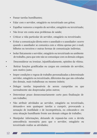 • Passar tarefas humilhantes;
• Falar com o servidor, estagiário ou terceirizado aos gritos;
• Espalhar rumores a respeito do servidor, estagiário ou terceirizado;
• Não levar em conta seus problemas de saúde;
• Criticar a vida particular do servidor, estagiário ou terceirizado;
• Evitar a comunicação direta entre o assediado e o assediador: ocorre
quando o assediador se comunica com a vítima apenas por e-mail,
bilhetes ou terceiros e outras formas de comunicação indiretas;
• Isolar fisicamente o servidor, estagiário ou terceirizado no ambiente
de trabalho, para que este não se comunique com os demais colegas;
• Desconsiderar ou ironizar, injustificadamente, opiniões da vítima;
• Retirar funções gratificadas ou cargos em comissão do servidor,
sem motivo justo;
• Impor condições e regras de trabalho personalizadas a determinado
servidor, estagiário ou terceirizado, diferentes das que são cobradas
dos demais, mais trabalhosas ou mesmo inúteis;
• Delegar tarefas impossíveis de serem cumpridas ou que
normalmente são desprezadas pelos outros;
• Determinar prazo desnecessariamente curto para finalização de
um trabalho;
• Não atribuir atividades ao servidor, estagiário ou terceirizado,
deixando-o sem quaisquer tarefas a cumprir, provocando a
sensação de inutilidade e de incompetência, ou colocando-o em
uma situação humilhante frente aos demais colegas de trabalho;
• Manipular informações, deixando de repassá-las com a devida
antecedência necessária para que o servidor, estagiário ou
terceirizado realize as atividades;
12
 