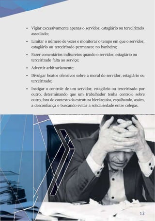 • Vigiar excessivamente apenas o servidor, estagiário ou terceirizado
assediado;
• Limitar o número de vezes e monitorar o tempo em que o servidor,
estagiário ou terceirizado permanece no banheiro;
• Fazer comentários indiscretos quando o servidor, estagiário ou
terceirizado falta ao serviço;
• Advertir arbitrariamente;
• Divulgar boatos ofensivos sobre a moral do servidor, estagiário ou
terceirizado;
• Instigar o controle de um servidor, estagiário ou terceirizado por
outro, determinando que um trabalhador tenha controle sobre
outro, fora do contexto da estrutura hierárquica, espalhando, assim,
a desconfiança e buscando evitar a solidariedade entre colegas.
13
 