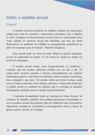 Sobre o assédio sexual
O que é?
O assédio sexual no ambiente de trabalho consiste em constranger
colegas por meio de cantadas e insinuações constantes, com o objetivo
de obter vantagens ou favorecimento sexual. Pode ser conceituado como
“toda conduta de natureza sexual não solicitada, que tem um efeito
desfavorável no ambiente de trabalho ou consequências prejudiciais no
plano do emprego para as vítimas”. (Maurício Drapeau).
Essa atitude pode ser clara ou sutil, falada ou apenas insinuada,
escrita ou explicitada em gestos, vir em forma de coação ou, ainda, em
forma de chantagem.
O assédio sexual atinge, mais frequentemente, as mulheres e
constitui uma das muitas violências sofridas em seu dia a dia. De
modo geral, acontece quando o homem, principalmente em condição
hierárquica superior, não tolera ser rejeitado e passa a insistir e pressionar
para conseguir o que quer. Tal atitude, ainda que menos comum, pode
ocorrer tendo os homens como vítimas. Ademais, é importante frisar que
o assédio sexual no ambiente de trabalho não se restringe às situações
hierárquicas, podendo ocorrer assédio sexual horizontal.
A intenção do assediador pode ser expressa de várias formas. No
ambiente de trabalho, atitudes como piadas pejorativas à sexualidade e/
ou às escolhas sexuais das pessoas, fotos de mulheres nuas, brincadeiras
tipicamente sexistas ou comentários constrangedores sobre a figura do
gênero oposto, devem ser evitados.
16
 