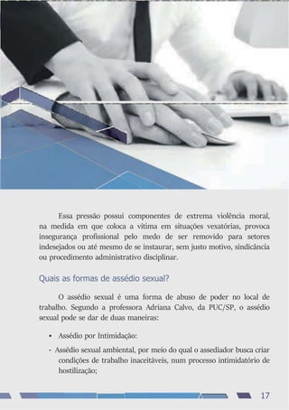 Essa pressão possui componentes de extrema violência moral,
na medida em que coloca a vítima em situações vexatórias, provoca
insegurança profissional pelo medo de ser removido para setores
indesejados ou até mesmo de se instaurar, sem justo motivo, sindicância
ou procedimento administrativo disciplinar.
Quais as formas de assédio sexual?
O assédio sexual é uma forma de abuso de poder no local de
trabalho. Segundo a professora Adriana Calvo, da PUC/SP, o assédio
sexual pode se dar de duas maneiras:
• Assédio por Intimidação:
- Assédio sexual ambiental, por meio do qual o assediador busca criar
condições de trabalho inaceitáveis, num processo intimidatório de
hostilização;
17
 