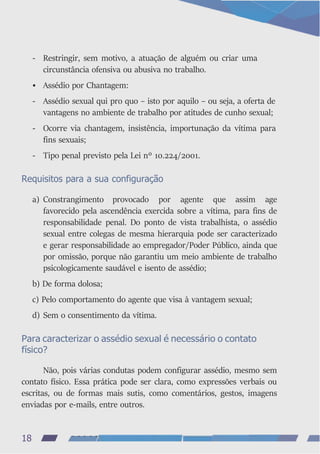 - Restringir, sem motivo, a atuação de alguém ou criar uma
circunstância ofensiva ou abusiva no trabalho.
• Assédio por Chantagem:
- Assédio sexual qui pro quo – isto por aquilo – ou seja, a oferta de
vantagens no ambiente de trabalho por atitudes de cunho sexual;
- Ocorre via chantagem, insistência, importunação da vítima para
fins sexuais;
- Tipo penal previsto pela Lei nº 10.224/2001.
Requisitos para a sua configuração
a) Constrangimento provocado por agente que assim age
favorecido pela ascendência exercida sobre a vítima, para fins de
responsabilidade penal. Do ponto de vista trabalhista, o assédio
sexual entre colegas de mesma hierarquia pode ser caracterizado
e gerar responsabilidade ao empregador/Poder Público, ainda que
por omissão, porque não garantiu um meio ambiente de trabalho
psicologicamente saudável e isento de assédio;
b) De forma dolosa;
c) Pelo comportamento do agente que visa à vantagem sexual;
d) Sem o consentimento da vítima.
Para caracterizar o assédio sexual é necessário o contato
físico?
Não, pois várias condutas podem configurar assédio, mesmo sem
contato físico. Essa prática pode ser clara, como expressões verbais ou
escritas, ou de formas mais sutis, como comentários, gestos, imagens
enviadas por e-mails, entre outros.
18
 