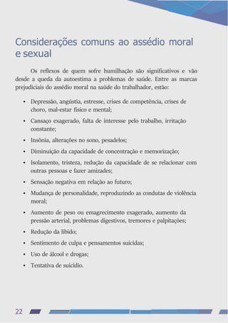 Considerações comuns ao assédio moral
e sexual
Os reflexos de quem sofre humilhação são significativos e vão
desde a queda da autoestima a problemas de saúde. Entre as marcas
prejudiciais do assédio moral na saúde do trabalhador, estão:
• Depressão, angústia, estresse, crises de competência, crises de
choro, mal-estar físico e mental;
• Cansaço exagerado, falta de interesse pelo trabalho, irritação
constante;
• Insônia, alterações no sono, pesadelos;
• Diminuição da capacidade de concentração e memorização;
• Isolamento, tristeza, redução da capacidade de se relacionar com
outras pessoas e fazer amizades;
• Sensação negativa em relação ao futuro;
• Mudança de personalidade, reproduzindo as condutas de violência
moral;
• Aumento de peso ou emagrecimento exagerado, aumento da
pressão arterial, problemas digestivos, tremores e palpitações;
• Redução da libido;
• Sentimento de culpa e pensamentos suicidas;
• Uso de álcool e drogas;
• Tentativa de suicídio.
22
 