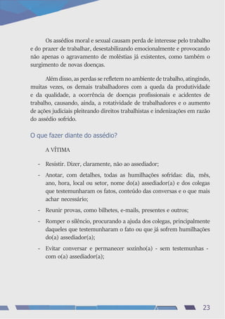 Os assédios moral e sexual causam perda de interesse pelo trabalho
e do prazer de trabalhar, desestabilizando emocionalmente e provocando
não apenas o agravamento de moléstias já existentes, como também o
surgimento de novas doenças.
Além disso, as perdas se refletem no ambiente de trabalho, atingindo,
muitas vezes, os demais trabalhadores com a queda da produtividade
e da qualidade, a ocorrência de doenças profissionais e acidentes de
trabalho, causando, ainda, a rotatividade de trabalhadores e o aumento
de ações judiciais pleiteando direitos trabalhistas e indenizações em razão
do assédio sofrido.
O que fazer diante do assédio?
A VÍTIMA
- Resistir. Dizer, claramente, não ao assediador;
- Anotar, com detalhes, todas as humilhações sofridas: dia, mês,
ano, hora, local ou setor, nome do(a) assediador(a) e dos colegas
que testemunharam os fatos, conteúdo das conversas e o que mais
achar necessário;
- Reunir provas, como bilhetes, e-mails, presentes e outros;
- Romper o silêncio, procurando a ajuda dos colegas, principalmente
daqueles que testemunharam o fato ou que já sofrem humilhações
do(a) assediador(a);
- Evitar conversar e permanecer sozinho(a) - sem testemunhas -
com o(a) assediador(a);
23
 