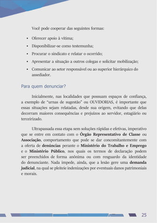 Você pode cooperar das seguintes formas:
• Oferecer apoio à vítima;
• Disponibilizar-se como testemunha;
• Procurar o sindicato e relatar o ocorrido;
• Apresentar a situação a outros colegas e solicitar mobilização;
• Comunicar ao setor responsável ou ao superior hierárquico do
assediador.
Para quem denunciar?
Inicialmente, nas localidades que possuam espaços de confiança,
a exemplo de “urnas de sugestão” ou OUVIDORIAS, é importante que
essas situações sejam relatadas, desde sua origem, evitando que delas
decorram maiores consequências e prejuízos ao servidor, estagiário ou
terceirizado.
Ultrapassada essa etapa sem soluções rápidas e efetivas, imperativo
que se entre em contato com o Órgão Representativo de Classe ou
Associação, comportamento que pode se dar concomitantemente com
a oferta de denúncias perante o Ministério do Trabalho e Emprego
e o Ministério Público, nos quais os termos de declaração podem
ser preenchidos de forma anônima ou com resguardo da identidade
do denunciante. Nada impede, ainda, que a lesão gere uma demanda
judicial, na qual se pleiteie indenizações por eventuais danos patrimoniais
e morais.
25
 