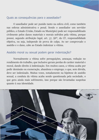 Quais as consequências para o assediador?
O assediador pode ser punido tanto na esfera civil, como também
nas esferas administrativa e penal. Sendo o assediador um servidor
público, o Estado (União, Estado ou Município) pode ser responsabilizado
civilmente pelos danos materiais e morais sofridos pela vítima, porque
possui, segundo atribuição legal, art. 37, §6º, da CF, responsabilidade
objetiva, ou seja, independe de prova de culpa. Ao ser comprovado o
assédio e o dano, cabe ao Estado indenizar a vítima.
Assédio moral ou sexual podem gerar indenização?
Normalmente a vítima sofre perseguições, ameaças, redução no
rendimento do trabalho, que inclusive geram perdas de caráter material e
moral, dando direito à indenização. Em muitos casos, a vítima acaba por
pedir demissão ou exoneração, abandona o emprego; o que, sem dúvida,
deve ser indenizado. Muitas vezes, notadamente na hipótese de assédio
sexual, a conduta da vítima acaba sendo questionada pela sociedade, o
que gera ainda mais sofrimento, isso porque são levantadas suspeitas
quanto à sua idoneidade.
 