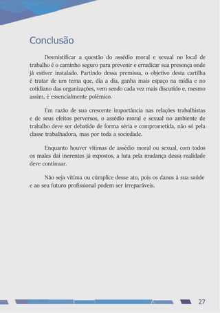 Conclusão
Desmistificar a questão do assédio moral e sexual no local de
trabalho é o caminho seguro para prevenir e erradicar sua presença onde
já estiver instalado. Partindo dessa premissa, o objetivo desta cartilha
é tratar de um tema que, dia a dia, ganha mais espaço na mídia e no
cotidiano das organizações, vem sendo cada vez mais discutido e, mesmo
assim, é essencialmente polêmico.
Em razão de sua crescente importância nas relações trabalhistas
e de seus efeitos perversos, o assédio moral e sexual no ambiente de
trabalho deve ser debatido de forma séria e comprometida, não só pela
classe trabalhadora, mas por toda a sociedade.
Enquanto houver vítimas de assédio moral ou sexual, com todos
os males daí inerentes já expostos, a luta pela mudança dessa realidade
deve continuar.
Não seja vítima ou cúmplice desse ato, pois os danos à sua saúde
e ao seu futuro profissional podem ser irreparáveis.
27
 