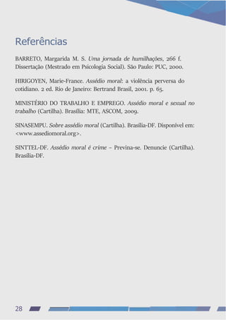 Referências
BARRETO, Margarida M. S. Uma jornada de humilhações, 266 f.
Dissertação (Mestrado em Psicologia Social). São Paulo: PUC, 2000.
HIRIGOYEN, Marie-France. Assédio moral: a violência perversa do
cotidiano. 2 ed. Rio de Janeiro: Bertrand Brasil, 2001. p. 65.
MINISTÉRIO DO TRABALHO E EMPREGO. Assédio moral e sexual no
trabalho (Cartilha). Brasília: MTE, ASCOM, 2009.
SINASEMPU. Sobre assédio moral (Cartilha). Brasília-DF. Disponível em:
<www.assediomoral.org>.
SINTTEL-DF. Assédio moral é crime – Previna-se. Denuncie (Cartilha).
Brasília-DF.
28
 