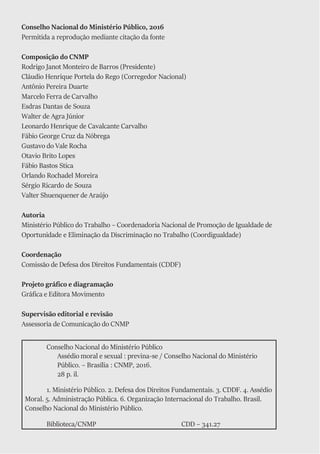 Conselho Nacional do Ministério Público
Assédio moral e sexual : previna-se / Conselho Nacional do Ministério
Público. – Brasília : CNMP, 2016.
28 p. il.
1. Ministério Público. 2. Defesa dos Direitos Fundamentais. 3. CDDF. 4. Assédio
Moral. 5. Administração Pública. 6. Organização Internacional do Trabalho. Brasil.
Conselho Nacional do Ministério Público.
Biblioteca/CNMP CDD – 341.27
Conselho Nacional do Ministério Público, 2016
Permitida a reprodução mediante citação da fonte
Composição do CNMP
Rodrigo Janot Monteiro de Barros (Presidente)
Cláudio Henrique Portela do Rego (Corregedor Nacional)
Antônio Pereira Duarte
Marcelo Ferra de Carvalho
Esdras Dantas de Souza
Walter de Agra Júnior
Leonardo Henrique de Cavalcante Carvalho
Fábio George Cruz da Nóbrega
Gustavo do Vale Rocha
Otavio Brito Lopes
Fábio Bastos Stica
Orlando Rochadel Moreira
Sérgio Ricardo de Souza
Valter Shuenquener de Araújo
Autoria
Ministério Público do Trabalho – Coordenadoria Nacional de Promoção de Igualdade de
Oportunidade e Eliminação da Discriminação no Trabalho (Coordigualdade)
Coordenação
Comissão de Defesa dos Direitos Fundamentais (CDDF)
Projeto gráfico e diagramação
Gráfica e Editora Movimento
Supervisão editorial e revisão
Assessoria de Comunicação do CNMP
 