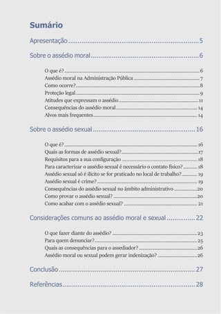 Sumário
Apresentação.....................................................................5
Sobre o assédio moral.........................................................6
O que é?...........................................................................................................6
Assédio moral na Administração Pública ....................................................7
Como ocorre?..................................................................................................8
Proteção legal..................................................................................................9
Atitudes que expressam o assédio...............................................................11
Consequências do assédio moral................................................................ 14
Alvos mais frequentes.................................................................................. 14
Sobre o assédio sexual......................................................16
O que é?......................................................................................................... 16
Quais as formas de assédio sexual?.............................................................17
Requisitos para a sua configuração ....................................................18
Para caracterizar o assédio sexual é necessário o contato físico?........... 18
Assédio sexual só é ilícito se for praticado no local de trabalho?............ 19
Assédio sexual é crime?............................................................................... 19
Consequências do assédio sexual no âmbito administrativo ..................20
Como provar o assédio sexual? ..................................................................20
Como acabar com o assédio sexual?.......................................................... 21
Considerações comuns ao assédio moral e sexual ...............22
O que fazer diante do assédio? ...................................................................23
Para quem denunciar?.................................................................................25
Quais as consequências para o assediador?..............................................26
Assédio moral ou sexual podem gerar indenização? ...............................26
Conclusão........................................................................27
Referências......................................................................28
 