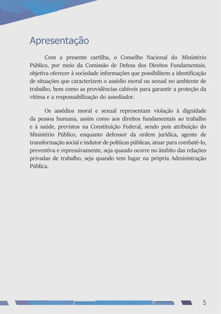 Apresentação
Com a presente cartilha, o Conselho Nacional do Ministério
Público, por meio da Comissão de Defesa dos Direitos Fundamentais,
objetiva oferecer à sociedade informações que possibilitem a identificação
de situações que caracterizem o assédio moral ou sexual no ambiente de
trabalho, bem como as providências cabíveis para garantir a proteção da
vítima e a responsabilização do assediador.
Os assédios moral e sexual representam violação à dignidade
da pessoa humana, assim como aos direitos fundamentais ao trabalho
e à saúde, previstos na Constituição Federal, sendo pois atribuição do
Ministério Público, enquanto defensor da ordem jurídica, agente de
transformação social e indutor de políticas públicas, atuar para combatê-lo,
preventiva e repressivamente, seja quando ocorre no âmbito das relações
privadas de trabalho, seja quando tem lugar na própria Administração
Pública.
5
 