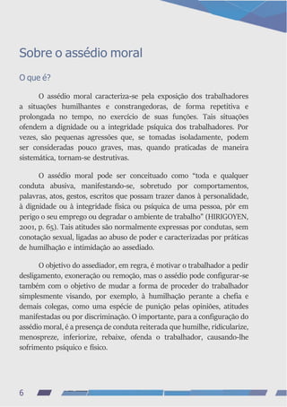 Sobre o assédio moral
O que é?
O assédio moral caracteriza-se pela exposição dos trabalhadores
a situações humilhantes e constrangedoras, de forma repetitiva e
prolongada no tempo, no exercício de suas funções. Tais situações
ofendem a dignidade ou a integridade psíquica dos trabalhadores. Por
vezes, são pequenas agressões que, se tomadas isoladamente, podem
ser consideradas pouco graves, mas, quando praticadas de maneira
sistemática, tornam-se destrutivas.
O assédio moral pode ser conceituado como “toda e qualquer
conduta abusiva, manifestando-se, sobretudo por comportamentos,
palavras, atos, gestos, escritos que possam trazer danos à personalidade,
à dignidade ou à integridade física ou psíquica de uma pessoa, pôr em
perigo o seu emprego ou degradar o ambiente de trabalho” (HIRIGOYEN,
2001, p. 65). Tais atitudes são normalmente expressas por condutas, sem
conotação sexual, ligadas ao abuso de poder e caracterizadas por práticas
de humilhação e intimidação ao assediado.
O objetivo do assediador, em regra, é motivar o trabalhador a pedir
desligamento, exoneração ou remoção, mas o assédio pode configurar-se
também com o objetivo de mudar a forma de proceder do trabalhador
simplesmente visando, por exemplo, à humilhação perante a chefia e
demais colegas, como uma espécie de punição pelas opiniões, atitudes
manifestadas ou por discriminação. O importante, para a configuração do
assédio moral, é a presença de conduta reiterada que humilhe, ridicularize,
menospreze, inferiorize, rebaixe, ofenda o trabalhador, causando-lhe
sofrimento psíquico e físico.
6
 