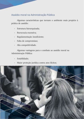 Assédio moral na Administração Pública
Algumas características que tornam o ambiente mais propício à
prática de assédio:
- Estrutura hierarquizada;
- Burocracia excessiva;
- Regulamentação insuficiente;
- Falta de compromisso;
- Alta competitividade.
Algumas vantagens para o combate ao assédio moral na
Administração Pública:
- Estabilidade;
- Maior proteção jurídica contra atos ilícitos;
 