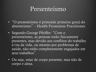 Presenteísmo
• “O presenteísmo é primo(de primeiro grau) do
absenteísmo” – Health Promotion Practitioner.
• Segundo George Pfeiffer: “Com o
presenteísmo, as pessoas estão fisicamente
presentes, mas devido aos conflitos do trabalho
e/ou da vida, ou mesmo por problemas de
saúde, não estão completamente engajados em
seus trabalhos”.
• Ou seja, estar de corpo presente, mas não de
corpo e alma.
 