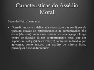 Características do Assédio
Moral
Segundo Heinz Leymann:
• “Assédio moral é a deliberada degradação das condições de
trabalho através do estabelecimento de comunicações não
éticas (abusivas) que se caracterizam pela repetição por longo
tempo de duração de um comportamento hostil que um
superior ou colega(s) desenvolve(m) contra um indivíduo que
apresenta, como reação, um quadro de miséria física,
psicológica e social duradoura”.
 