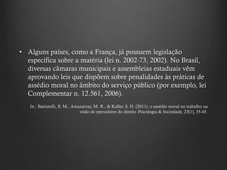 • Alguns países, como a França, já possuem legislação
específica sobre a matéria (lei n. 2002-73, 2002). No Brasil,
diversas câmaras municipais e assembleias estaduais vêm
aprovando leis que dispõem sobre penalidades às práticas de
assédio moral no âmbito do serviço público (por exemplo, lei
Complementar n. 12.561, 2006).
In.: Battistelli, B. M., Amazarray, M. R., & Koller, S. H. (2011). o assédio moral no trabalho na
visão de operadores do direito. Psicologia & Sociedade, 23(1), 35-45.
 