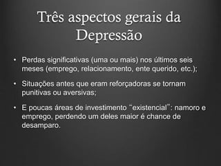 Três aspectos gerais da
Depressão
• Perdas significativas (uma ou mais) nos últimos seis
meses (emprego, relacionamento, ente querido, etc.);
• Situações antes que eram reforçadoras se tornam
punitivas ou aversivas;
• E poucas áreas de investimento “existencial”: namoro e
emprego, perdendo um deles maior é chance de
desamparo.
 