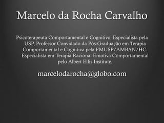 Marcelo da Rocha Carvalho
Psicoterapeuta Comportamental e Cognitivo, Especialista pela
USP, Professor Convidado da Pós-Graduação em Terapia
Comportamental e Cognitiva pela FMUSP/AMBAN/HC.
Especialista em Terapia Racional Emotiva Comportamental
pelo Albert Ellis Institute.
marcelodarocha@globo.com
 