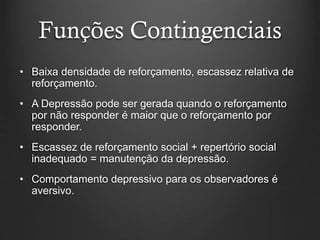 Funções Contingenciais
• Baixa densidade de reforçamento, escassez relativa de
reforçamento.
• A Depressão pode ser gerada quando o reforçamento
por não responder é maior que o reforçamento por
responder.
• Escassez de reforçamento social + repertório social
inadequado = manutenção da depressão.
• Comportamento depressivo para os observadores é
aversivo.
 