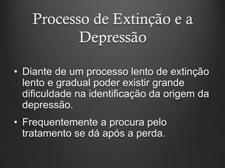 Processo de Extinção e a
Depressão
• Diante de um processo lento de extinção
lento e gradual poder existir grande
dificuldade na identificação da origem da
depressão.
• Frequentemente a procura pelo
tratamento se dá após a perda.
 